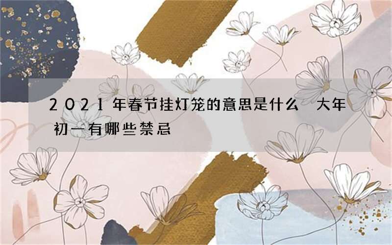 2021年春节挂灯笼的意思是什么 大年初一有哪些禁忌